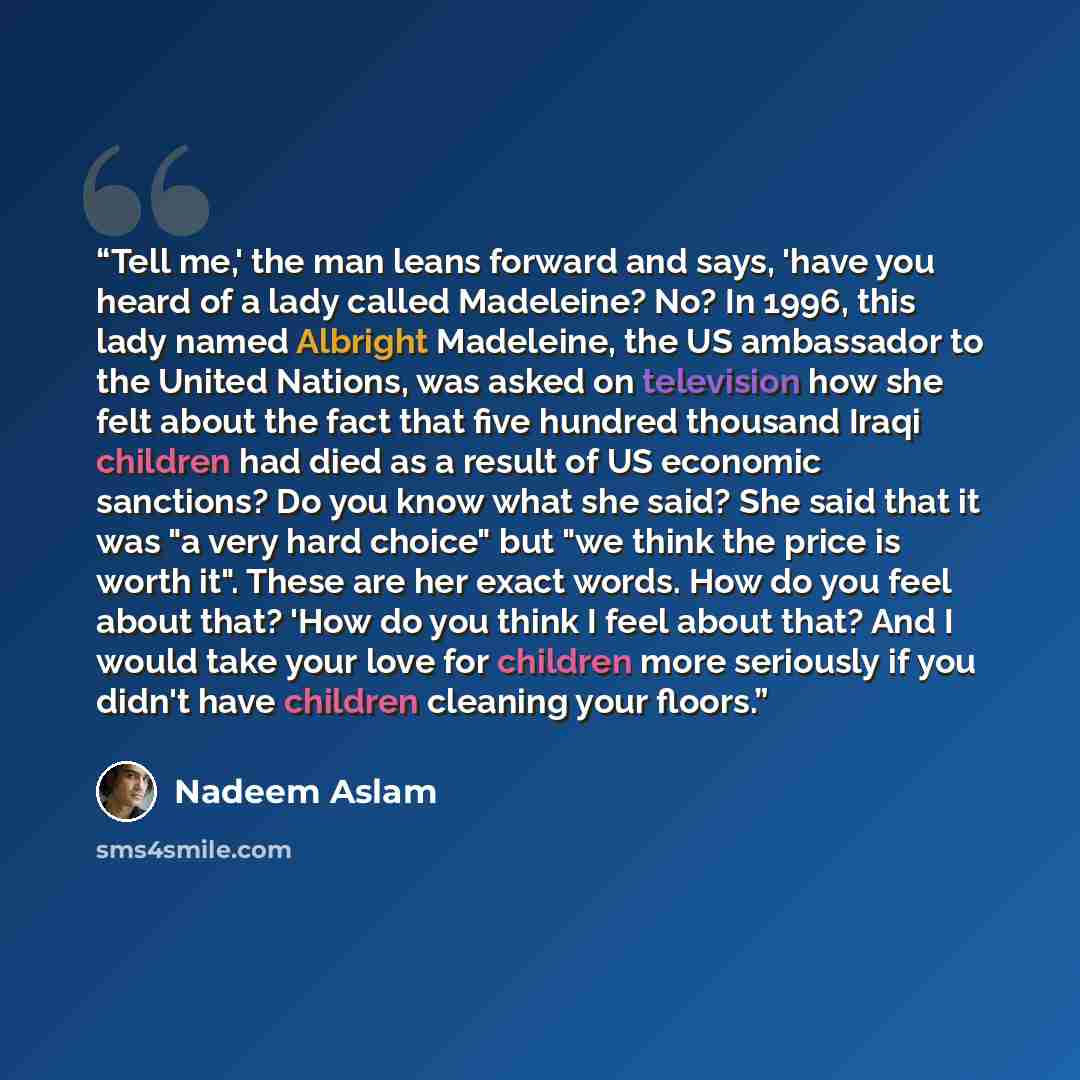“Tell me,' the man leans forward and says, 'have you heard of a lady called Madeleine? No? In 1996, this lady named Albright Madeleine, the US ambassador to the United Nations, was asked on television how she felt about the fact that five hundred thousand Iraqi children had died as a result of US…” quote by Nadeem Aslam