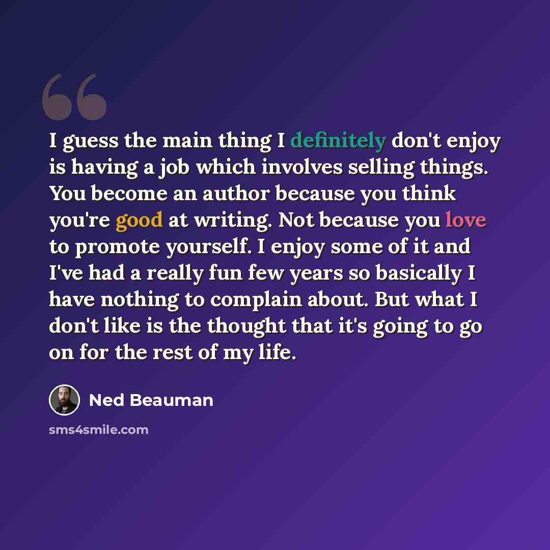 “I guess the main thing I definitely don't enjoy is having a job which involves selling things. You become an author because you think you're good at writing. Not because you love to promote yourself. I enjoy some of it and I've had a really fun few years so basically I have nothing to complain…” quote by Ned Beauman