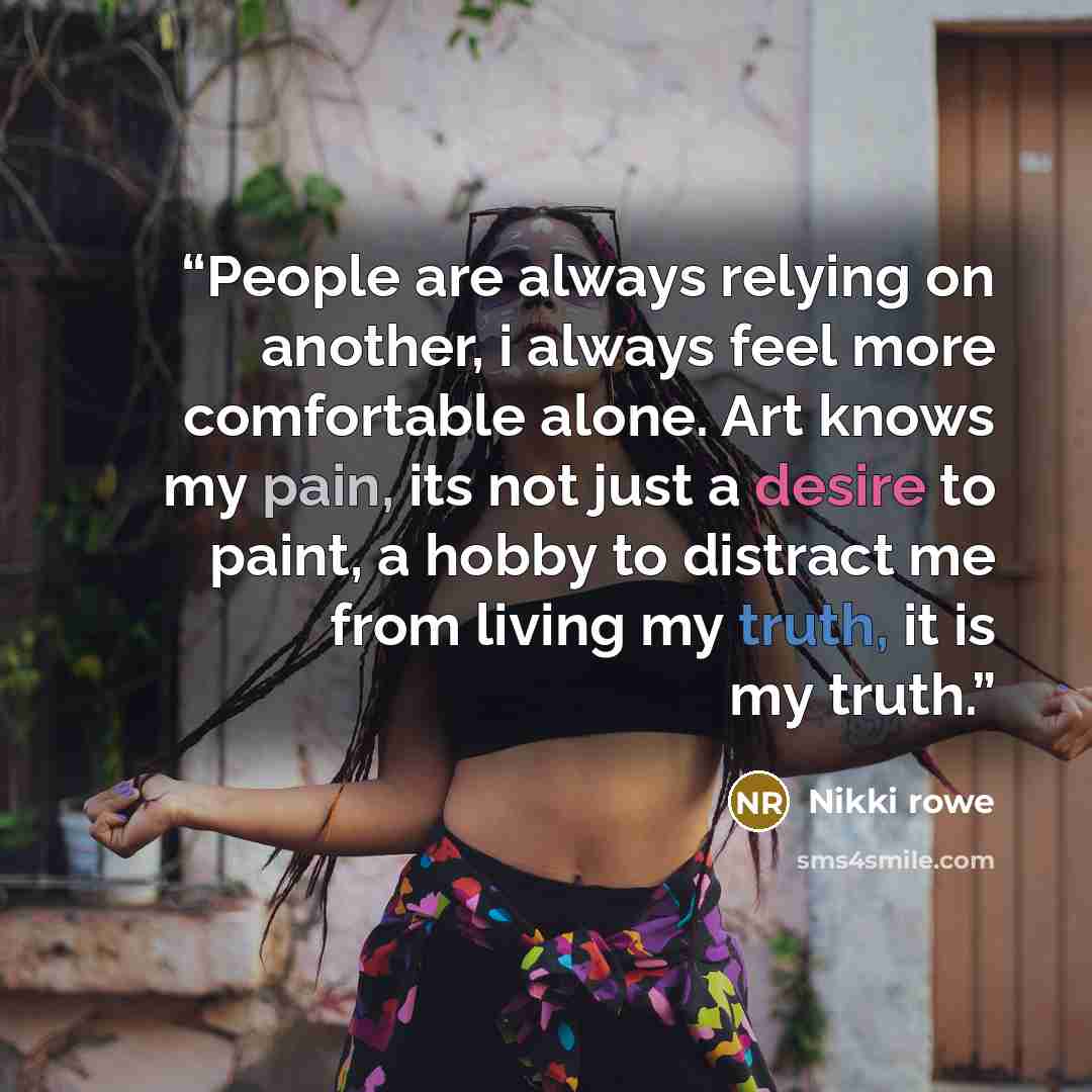 “People are always relying on another, i always feel more comfortable alone. Art knows my pain, its not just a desire to paint, a hobby to distract me from living my truth, it is my truth.” quote by Nikki Rowe