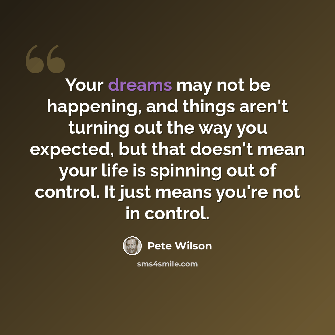“Your dreams may not be happening, and things aren't turning out the way you expected, but that doesn't mean your life is spinning out of control. It just means you're not in control.” quote by Pete Wilson