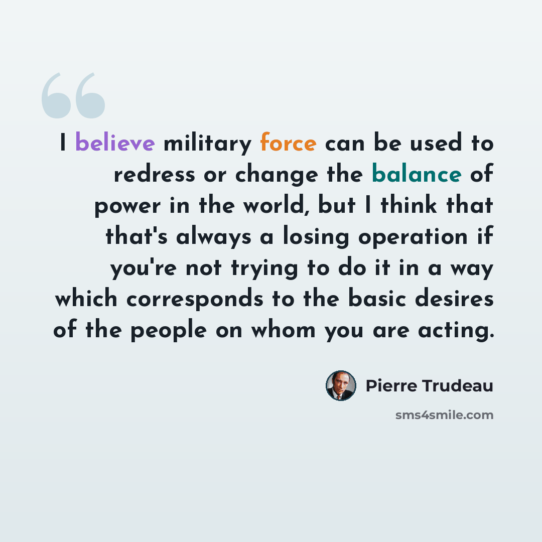 “I believe military force can be used to redress or change the balance of power in the world, but I think that that's always a losing operation if you're not trying to do it in a way which corresponds to the basic desires of the people on whom you are acting.” quote by Pierre Trudeau