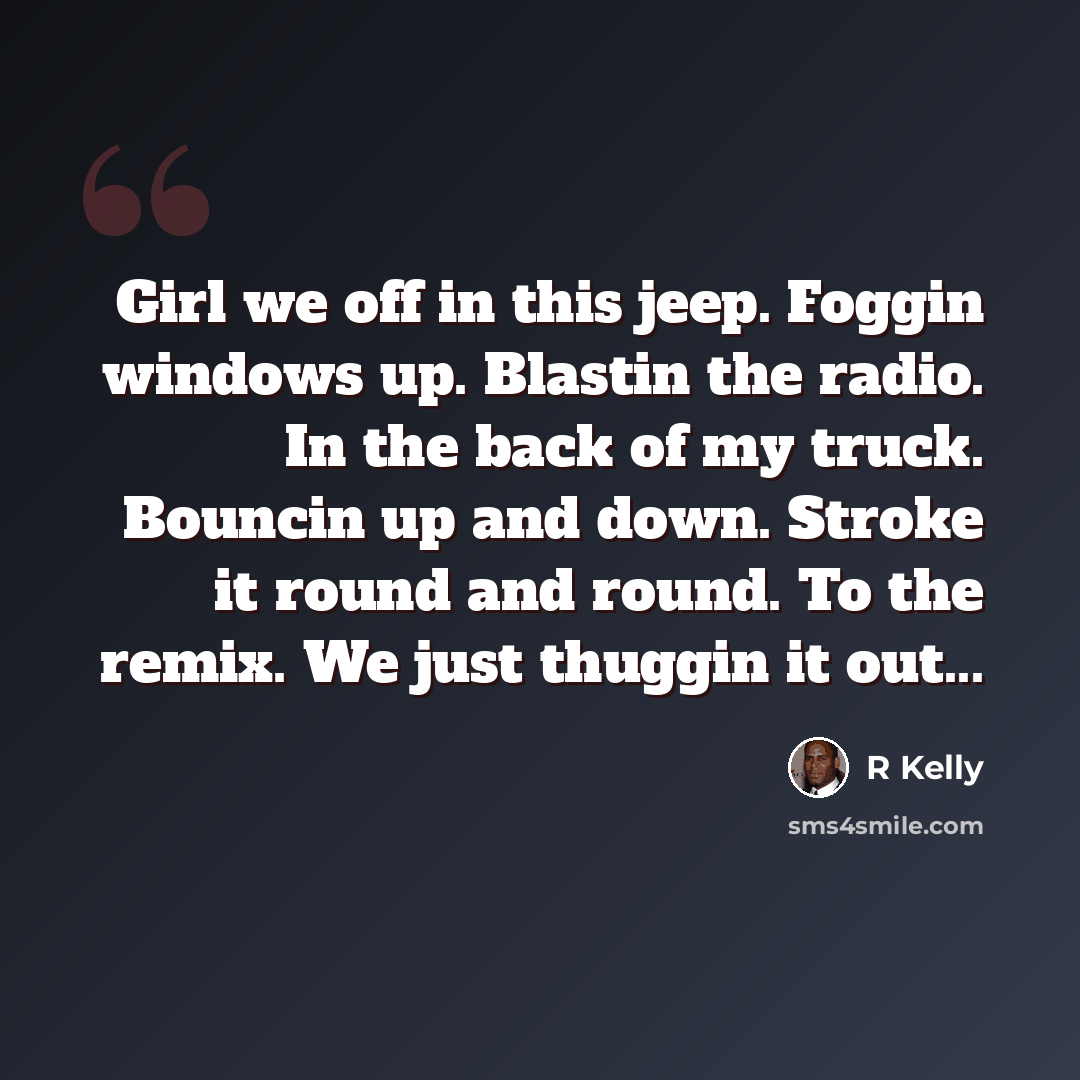 “Girl we off in this jeep. Foggin windows up. Blastin the radio. In the back of my truck. Bouncin up and down. Stroke it round and round. To the remix. We just thuggin it out...” quote by R Kelly