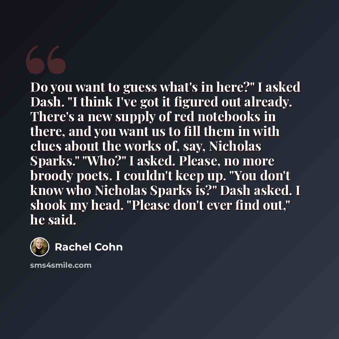 “Do you want to guess what's in here?" I asked Dash. "I think I've got it figured out already. There's a new supply of red notebooks in there, and you want us to fill them in with clues about the works of, say, Nicholas Sparks." "Who?" I asked. Please, no more broody poets. I couldn't keep up. "You…” quote by Rachel Cohn