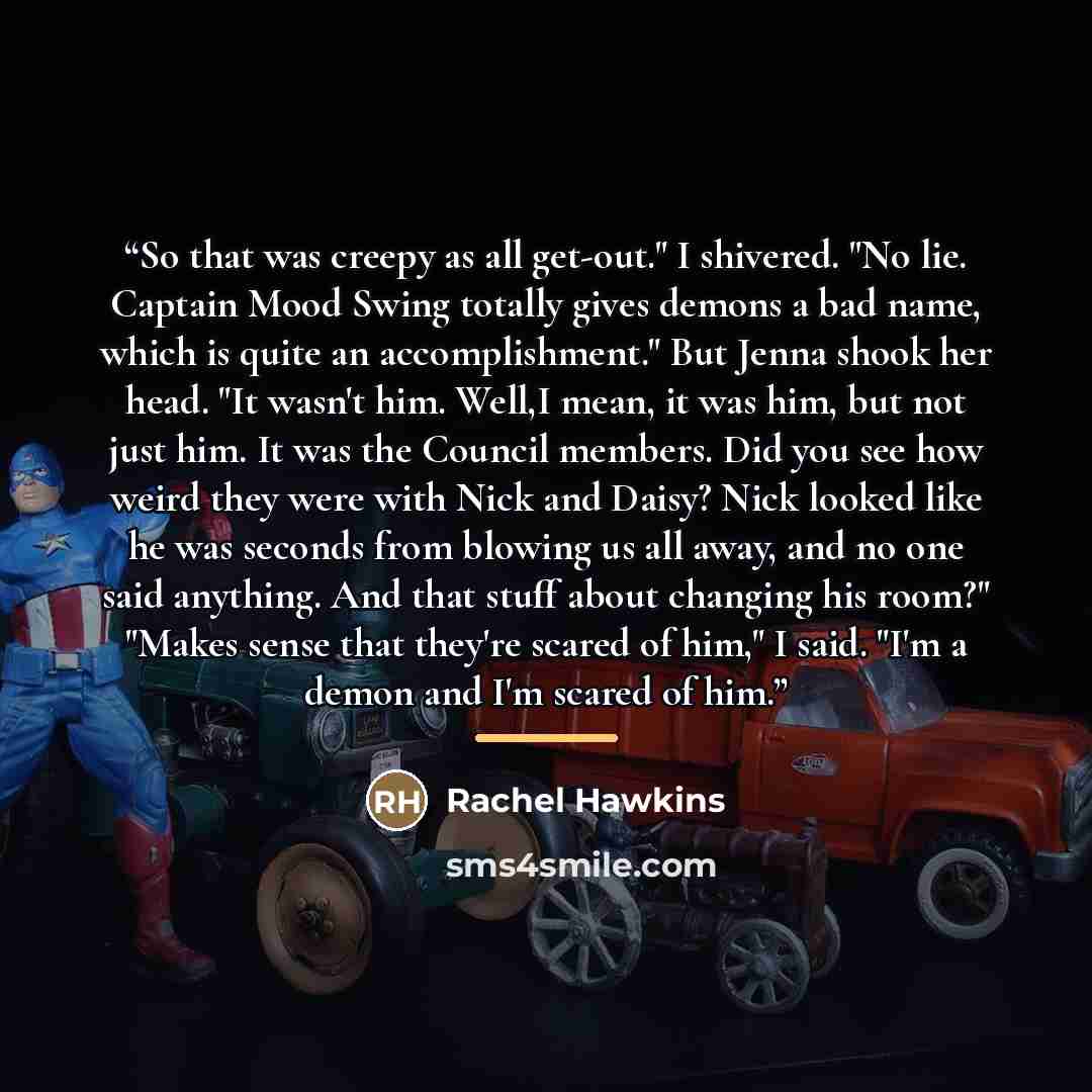 “So that was creepy as all get-out." I shivered. "No lie. Captain Mood Swing totally gives demons a bad name, which is quite an accomplishment." But Jenna shook her head. "It wasn't him. Well,I mean, it was him, but not just him. It was the Council members. Did you see how weird they were with Nick…” quote by Rachel Hawkins