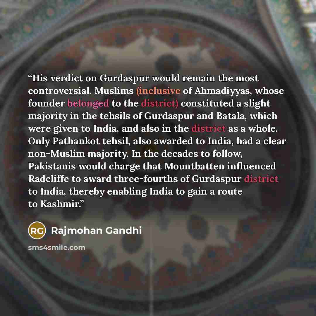 “His verdict on Gurdaspur would remain the most controversial. Muslims (inclusive of Ahmadiyyas, whose founder belonged to the district) constituted a slight majority in the tehsils of Gurdaspur and Batala, which were given to India, and also in the district as a whole. Only Pathankot tehsil, also…” quote by Rajmohan Gandhi