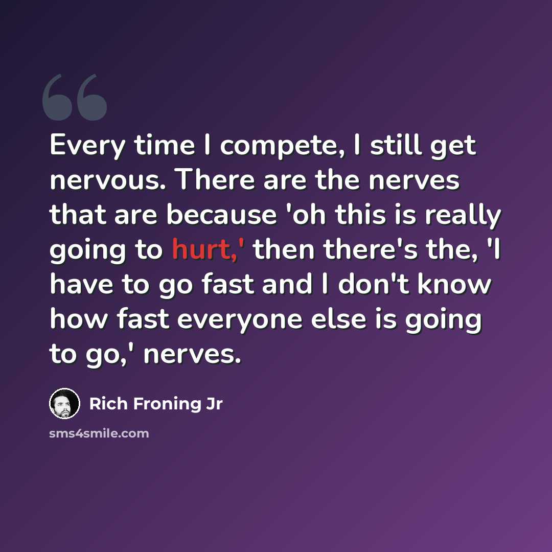 “Every time I compete, I still get nervous. There are the nerves that are because 'oh this is really going to hurt,' then there's the, 'I have to go fast and I don't know how fast everyone else is going to go,' nerves.” quote by Rich Froning Jr