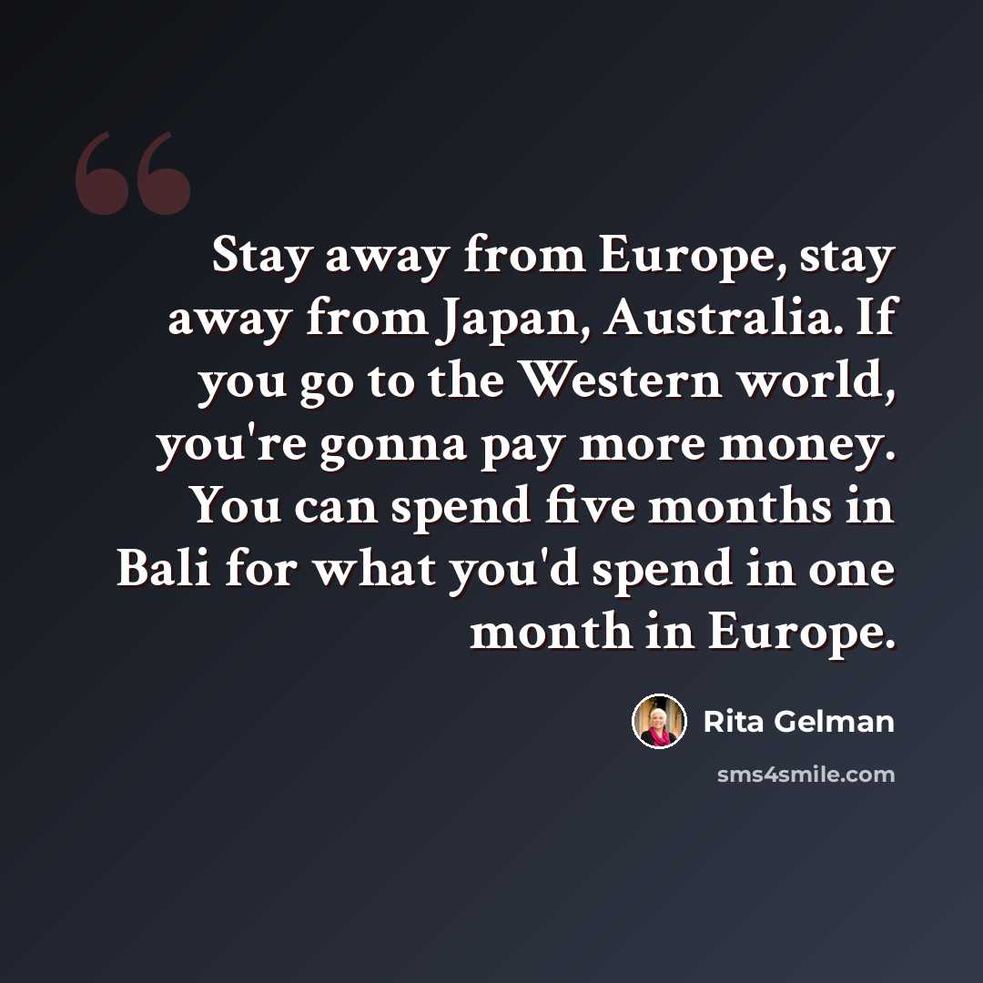 “Stay away from Europe, stay away from Japan, Australia. If you go to the Western world, you're gonna pay more money. You can spend five months in Bali for what you'd spend in one month in Europe.” quote by Rita Gelman