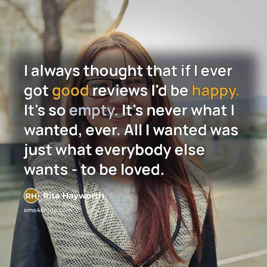 “I always thought that if I ever got good reviews I'd be happy. It's so empty. It's never what I wanted, ever. All I wanted was just what everybody else wants - to be loved.” quote by Rita Hayworth