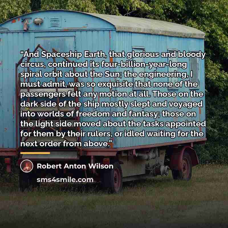 “And Spaceship Earth, that glorious and bloody circus, continued its four-billion-year-long spiral orbit about the Sun; the engineering, I must admit, was so exquisite that none of the passengers felt any motion at all. Those on the dark side of the ship mostly slept and voyaged into worlds of…” quote by Robert Anton Wilson