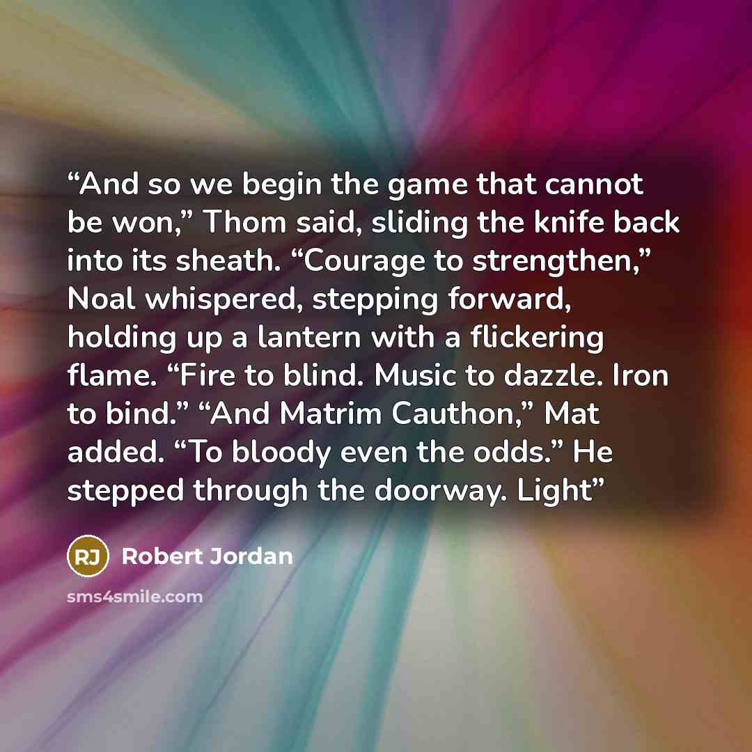 “And so we begin the game that cannot be won,” Thom said, sliding the knife back into its sheath. “Courage to strengthen,” Noal whispered, stepping forward, holding up a lantern with a flickering flame. “Fire to blind. Music to dazzle. Iron to bind.” “And Matrim Cauthon,” Mat added. “To bloody even…” quote by Robert Jordan