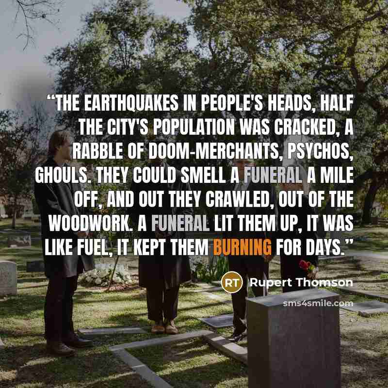 “The earthquakes in people's heads, half the city's population was cracked, a rabble of doom-merchants, psychos, ghouls. They could smell a funeral a mile off, and out they crawled, out of the woodwork. A funeral lit them up, it was like fuel, it kept them burning for days.” quote by Rupert Thomson