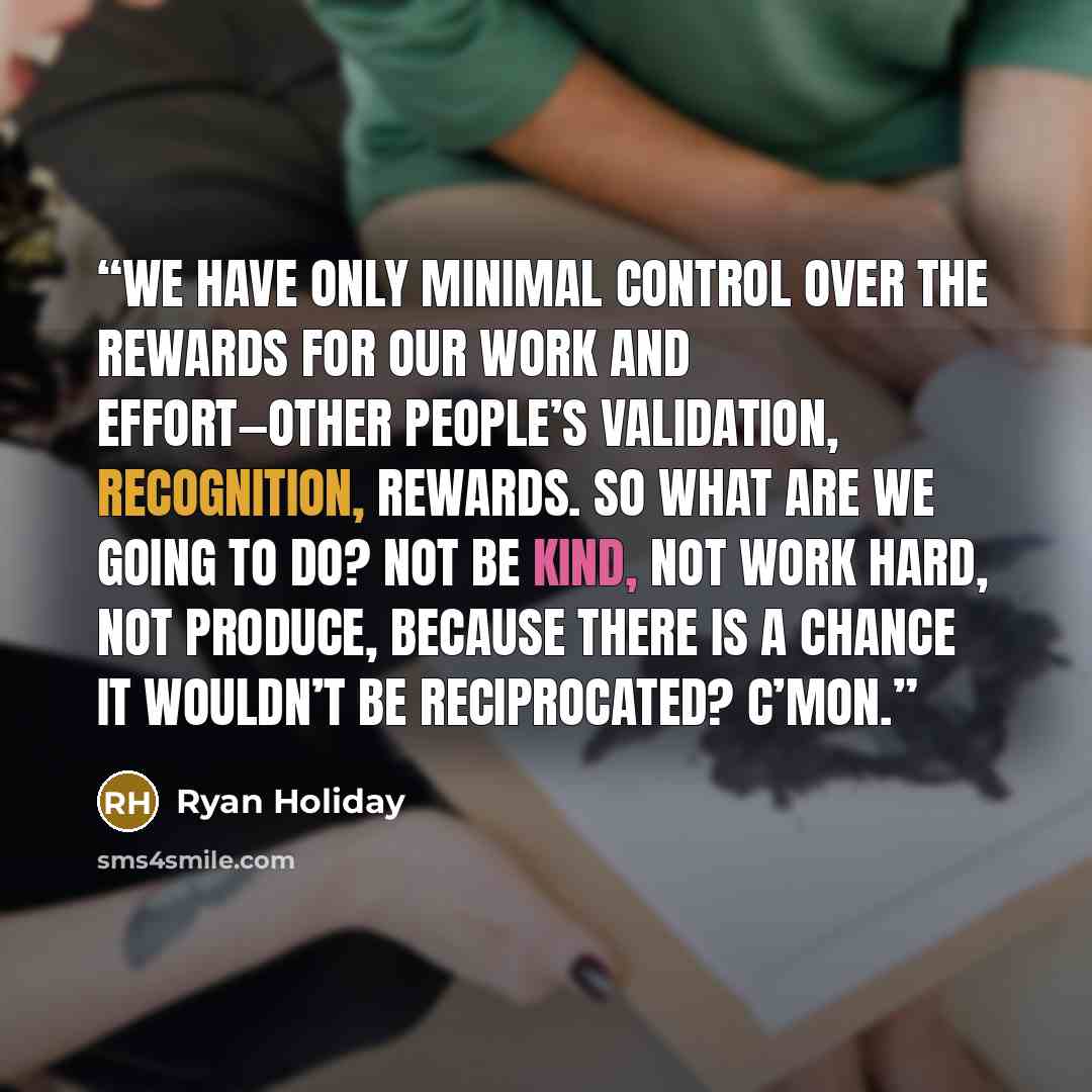 “We have only minimal control over the rewards for our work and effort—other people’s validation, recognition, rewards. So what are we going to do? Not be kind, not work hard, not produce, because there is a chance it wouldn’t be reciprocated? C’mon.” quote by Ryan Holiday
