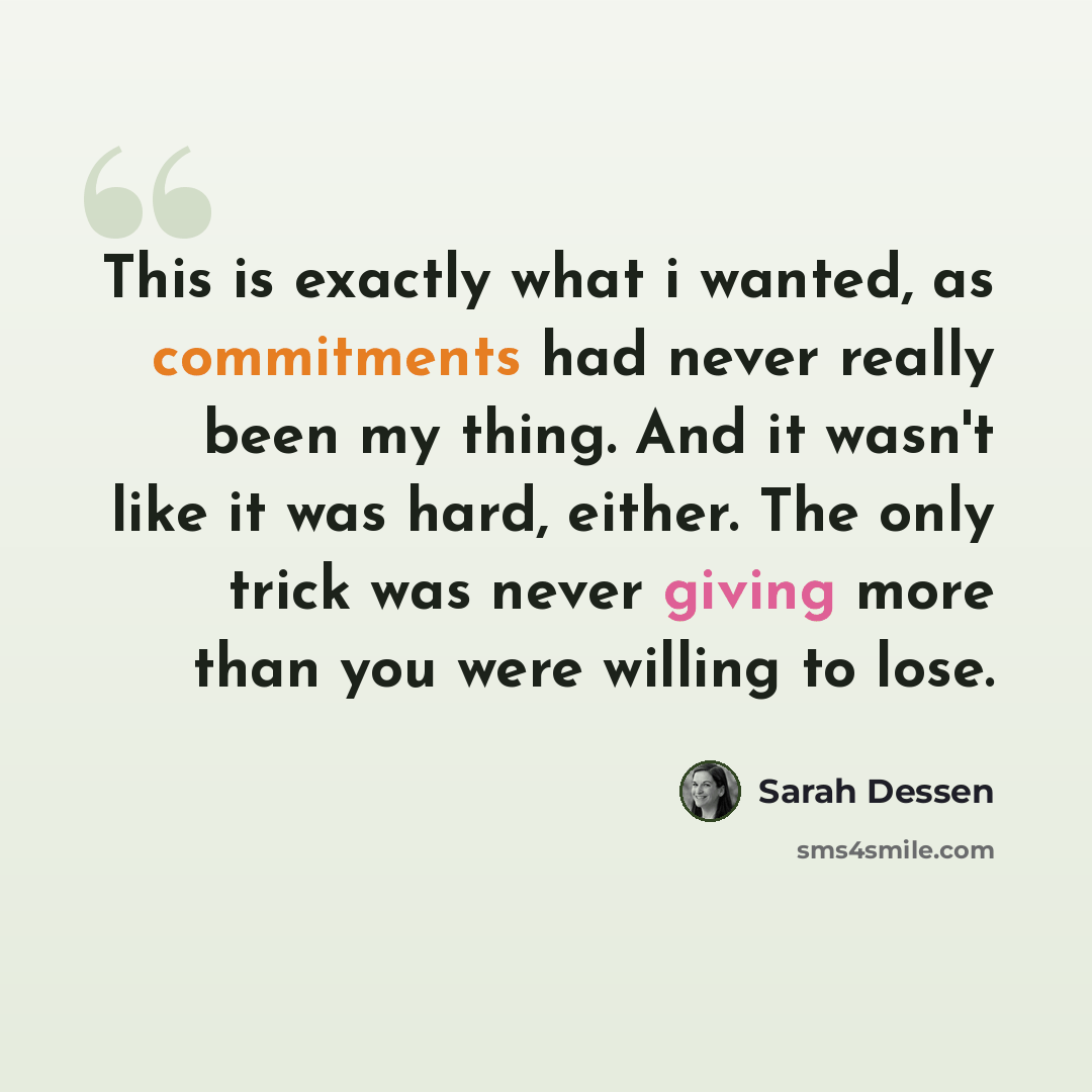 “This is exactly what i wanted, as commitments had never really been my thing. And it wasn't like it was hard, either. The only trick was never giving more than you were willing to lose.” quote by Sarah Dessen