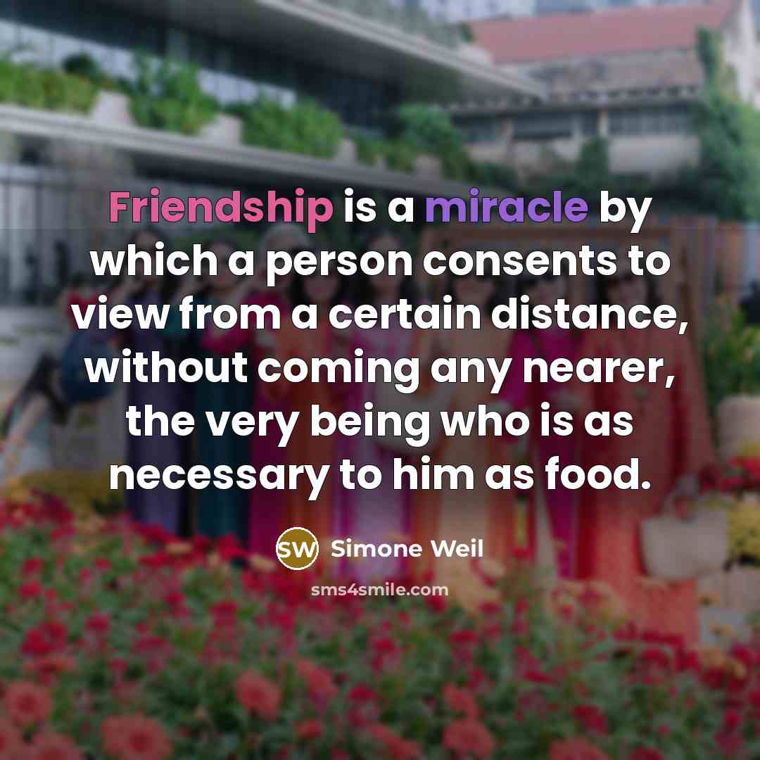 “Friendship is a miracle by which a person consents to view from a certain distance, without coming any nearer, the very being who is as necessary to him as food.” quote by Simone Weil