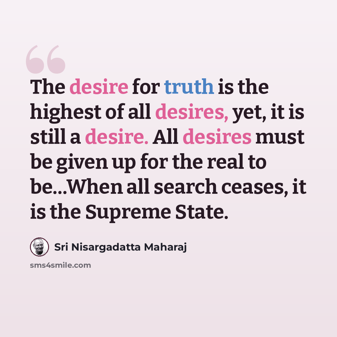 “The desire for truth is the highest of all desires, yet, it is still a desire. All desires must be given up for the real to be…When all search ceases, it is the Supreme State.” quote by Sri Nisargadatta Maharaj