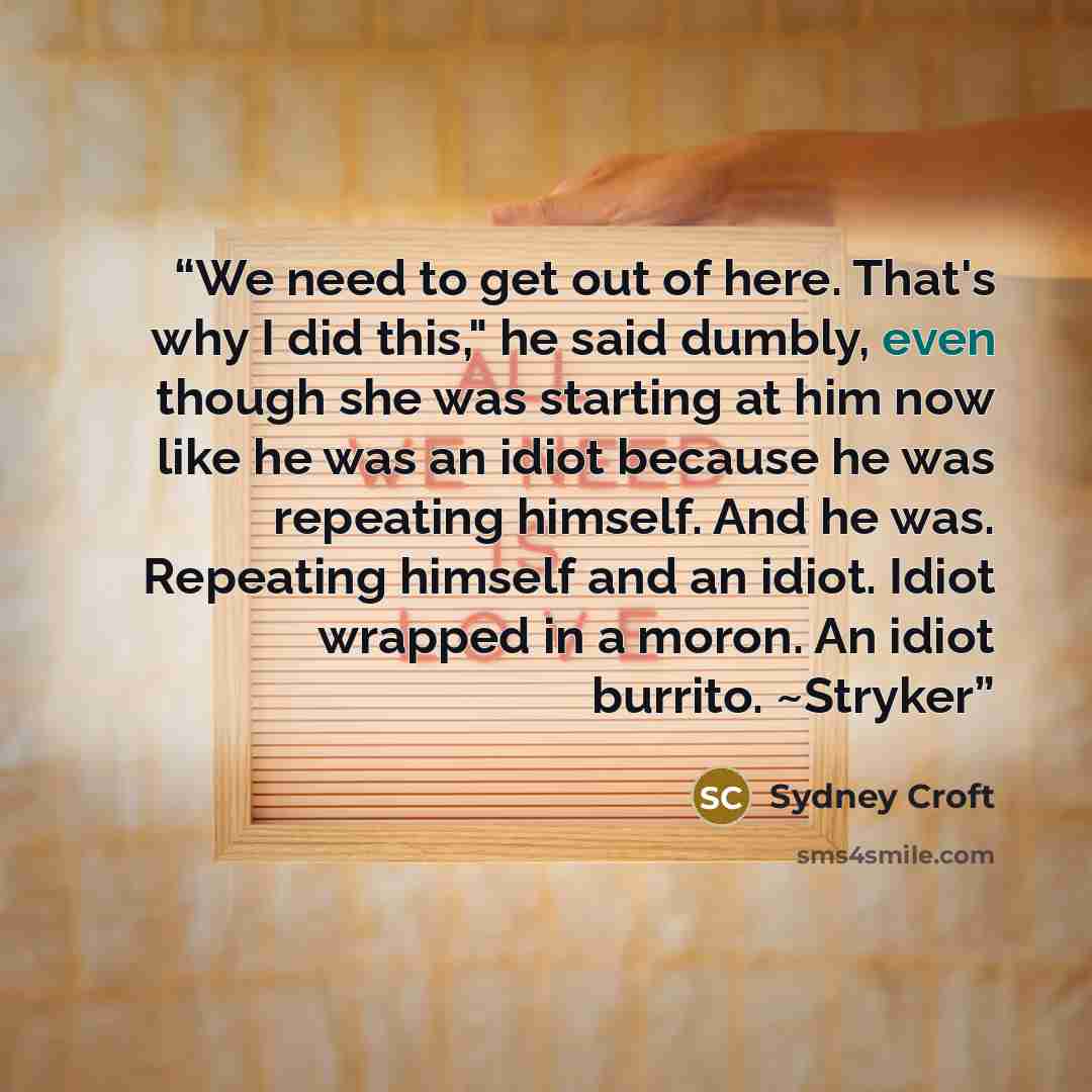 “We need to get out of here. That's why I did this," he said dumbly, even though she was starting at him now like he was an idiot because he was repeating himself. And he was. Repeating himself and an idiot. Idiot wrapped in a moron. An idiot burrito. ~Stryker” quote by Sydney Croft
