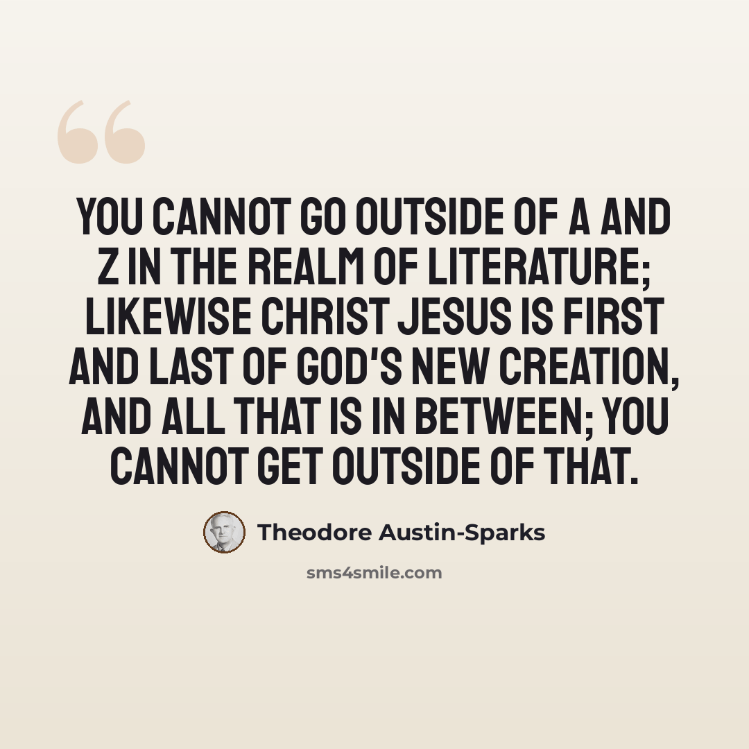 “You cannot go outside of A and Z in the realm of literature; likewise Christ Jesus is First and Last of God's new creation, and all that is in between; you cannot get outside of that.” quote by Theodore Austin-Sparks