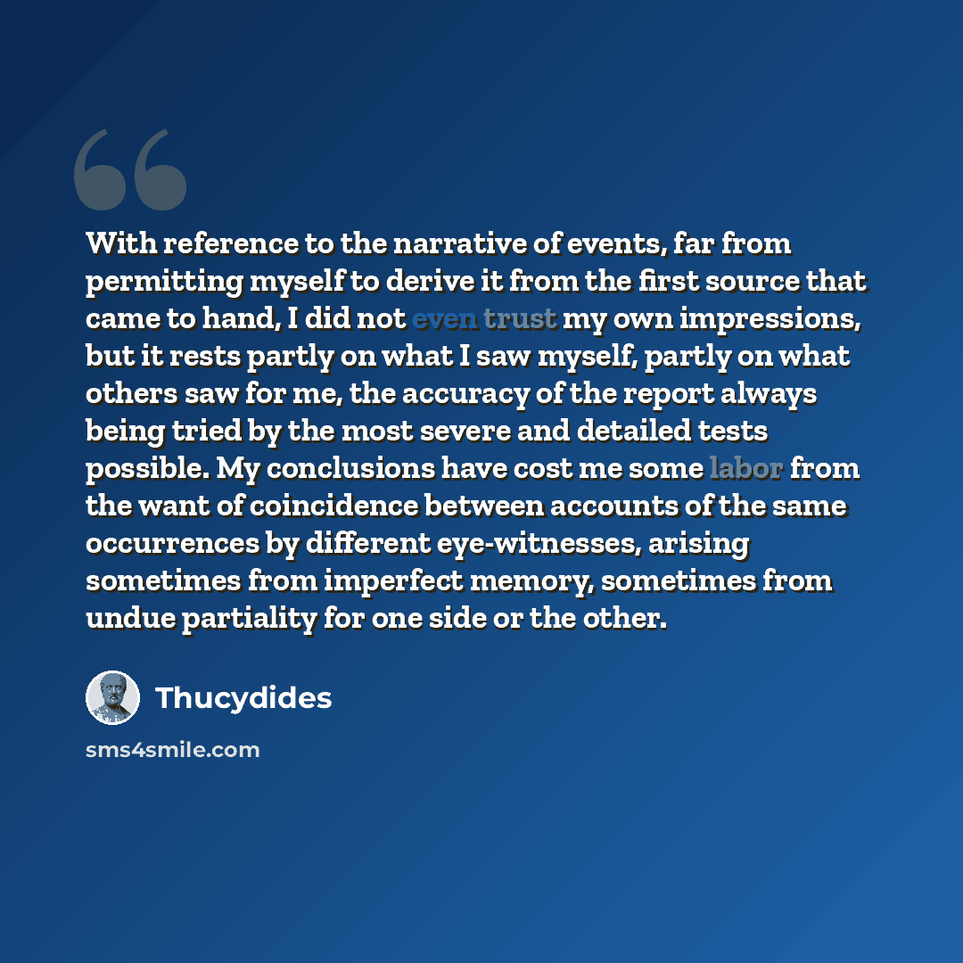 “With reference to the narrative of events, far from permitting myself to derive it from the first source that came to hand, I did not even trust my own impressions, but it rests partly on what I saw myself, partly on what others saw for me, the accuracy of the report always being tried by the most…” quote by Thucydides