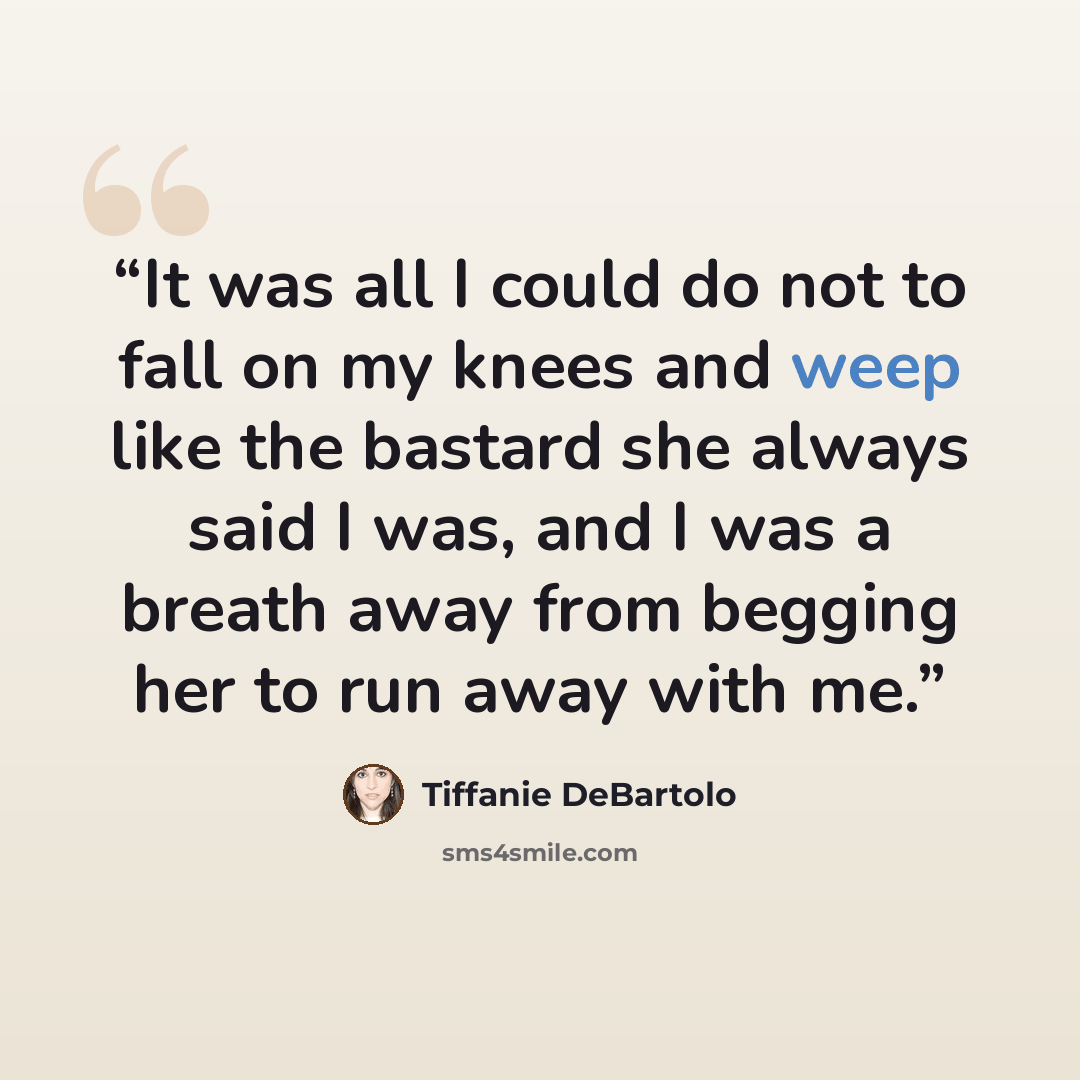 “It was all I could do not to fall on my knees and weep like the bastard she always said I was, and I was a breath away from begging her to run away with me.” quote by Tiffanie DeBartolo