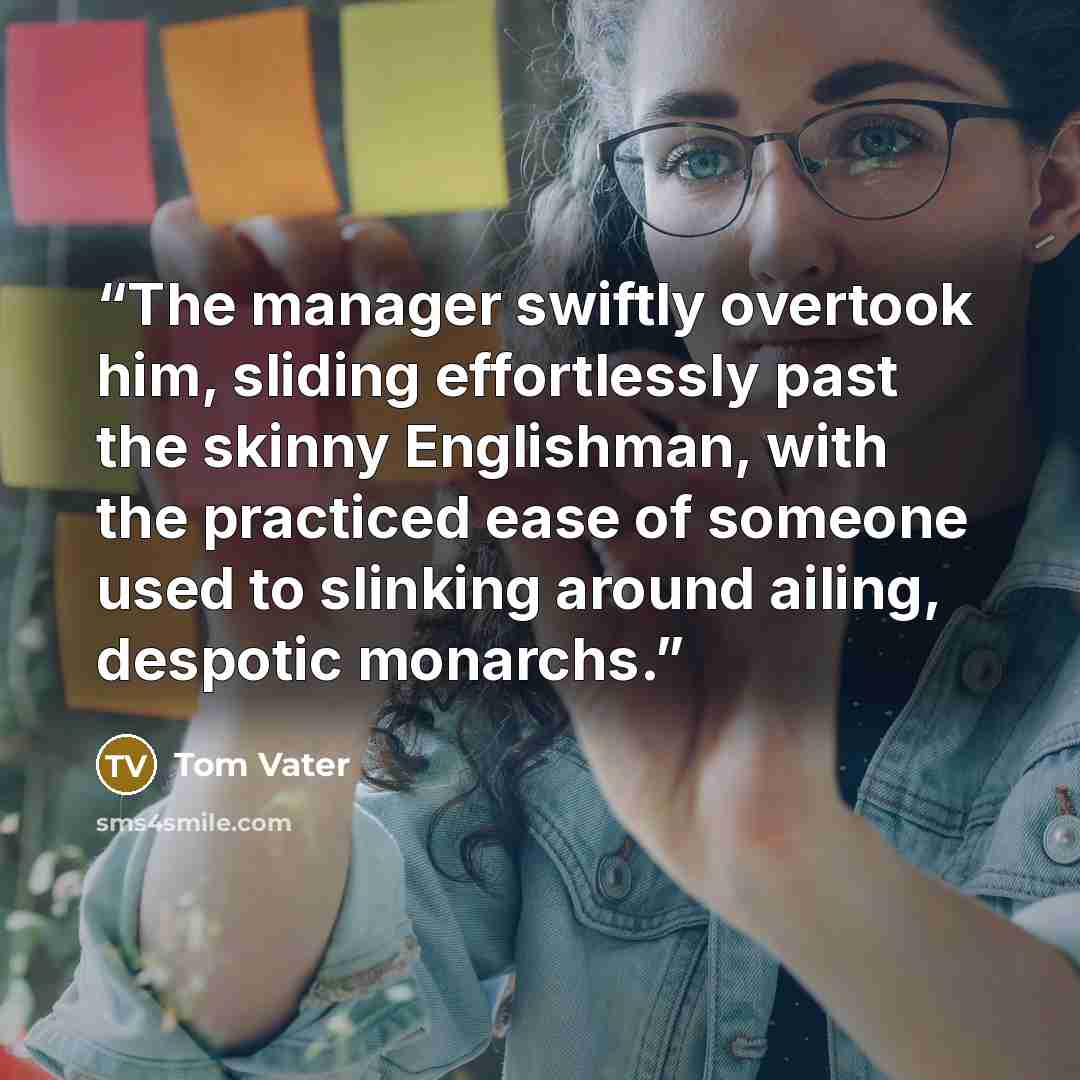 “The manager swiftly overtook him, sliding effortlessly past the skinny Englishman, with the practiced ease of someone used to slinking around ailing, despotic monarchs.” quote by Tom Vater