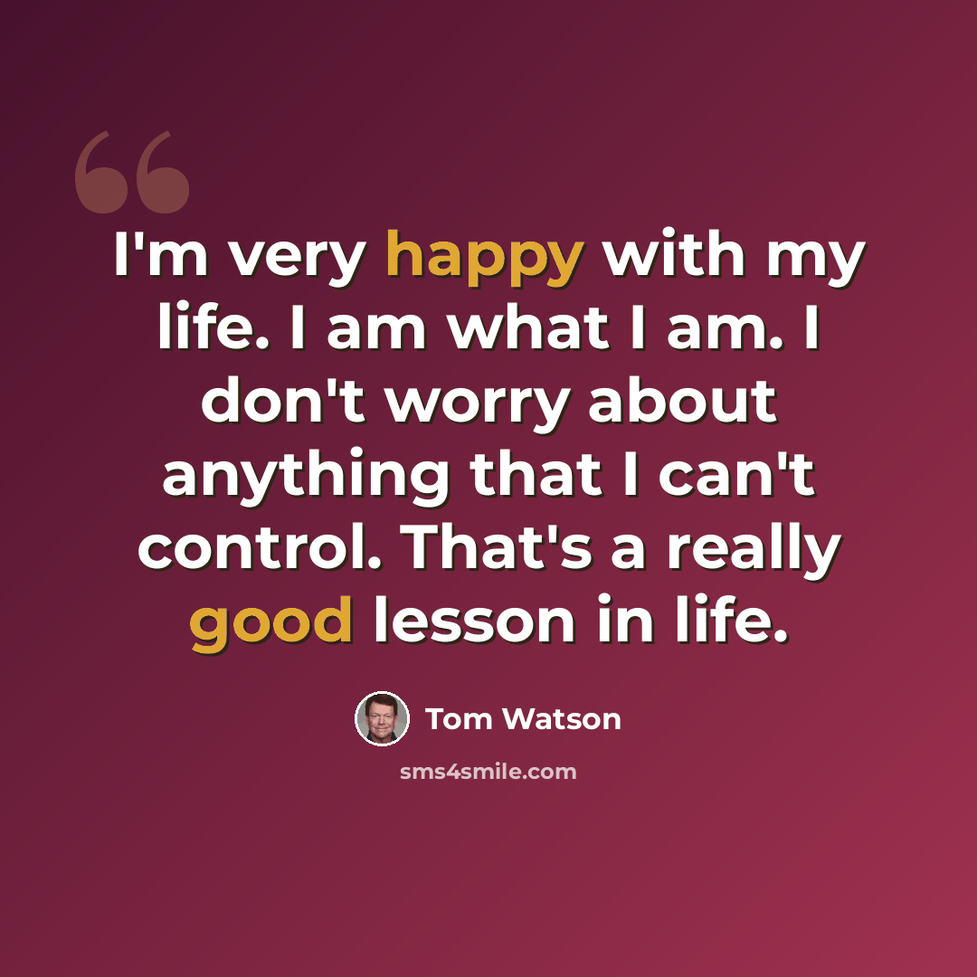 “I'm very happy with my life. I am what I am. I don't worry about anything that I can't control. That's a really good lesson in life.” quote by Tom Watson