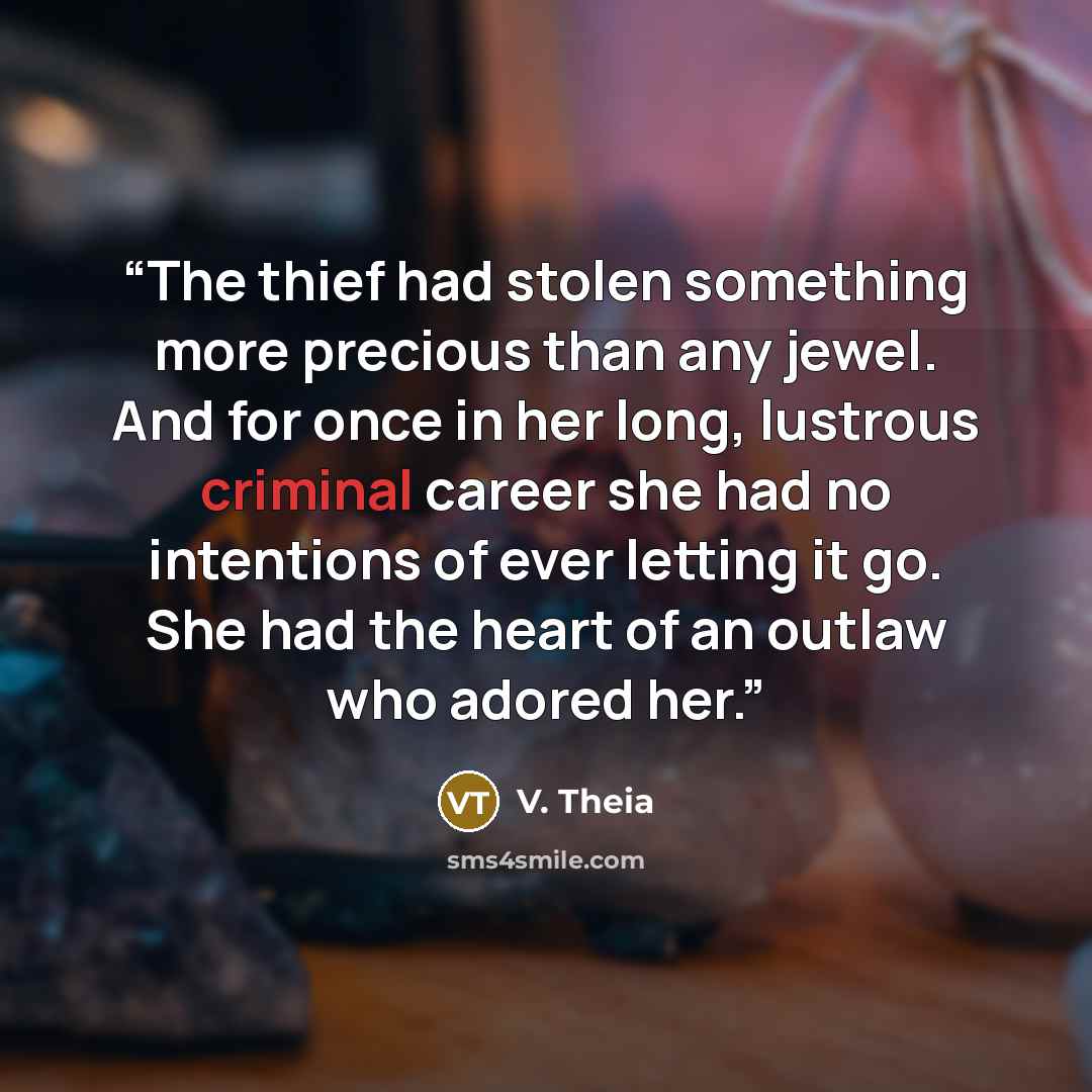 “The thief had stolen something more precious than any jewel. And for once in her long, lustrous criminal career she had no intentions of ever letting it go. She had the heart of an outlaw who adored her.” quote by V. Theia