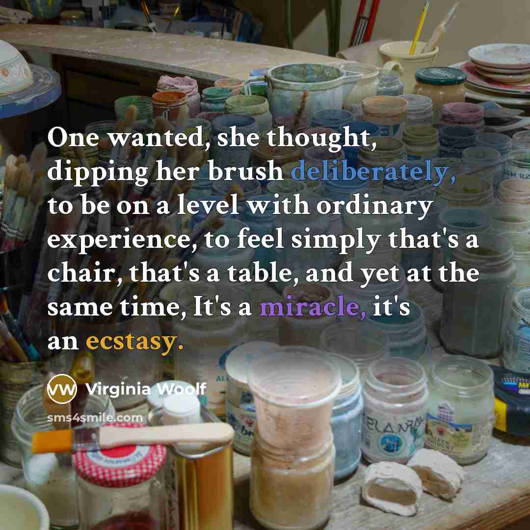 “One wanted, she thought, dipping her brush deliberately, to be on a level with ordinary experience, to feel simply that's a chair, that's a table, and yet at the same time, It's a miracle, it's an ecstasy.” quote by Virginia Woolf
