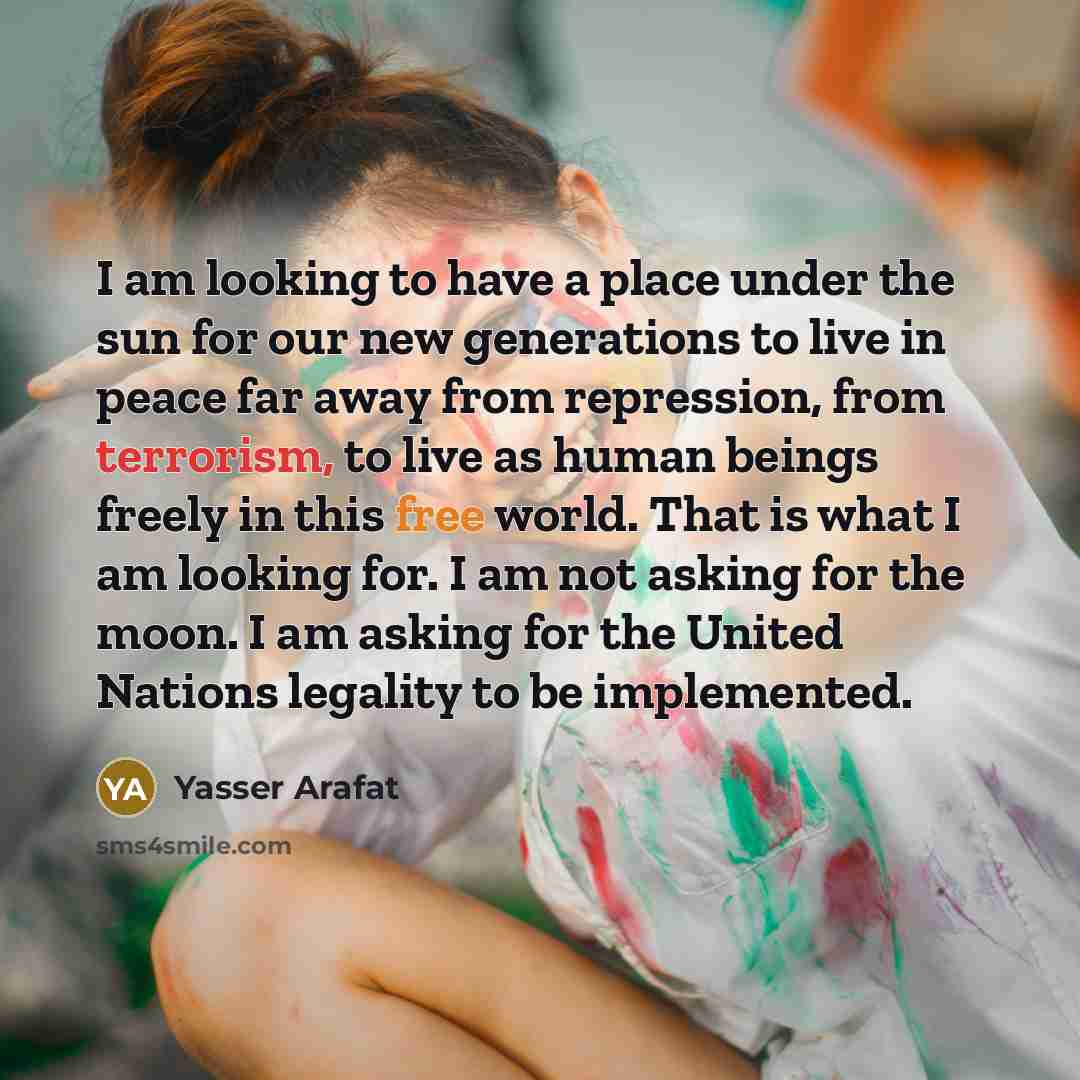 “I am looking to have a place under the sun for our new generations to live in peace far away from repression, from terrorism, to live as human beings freely in this free world. That is what I am looking for. I am not asking for the moon. I am asking for the United Nations legality to be implemented.” quote by Yasser Arafat