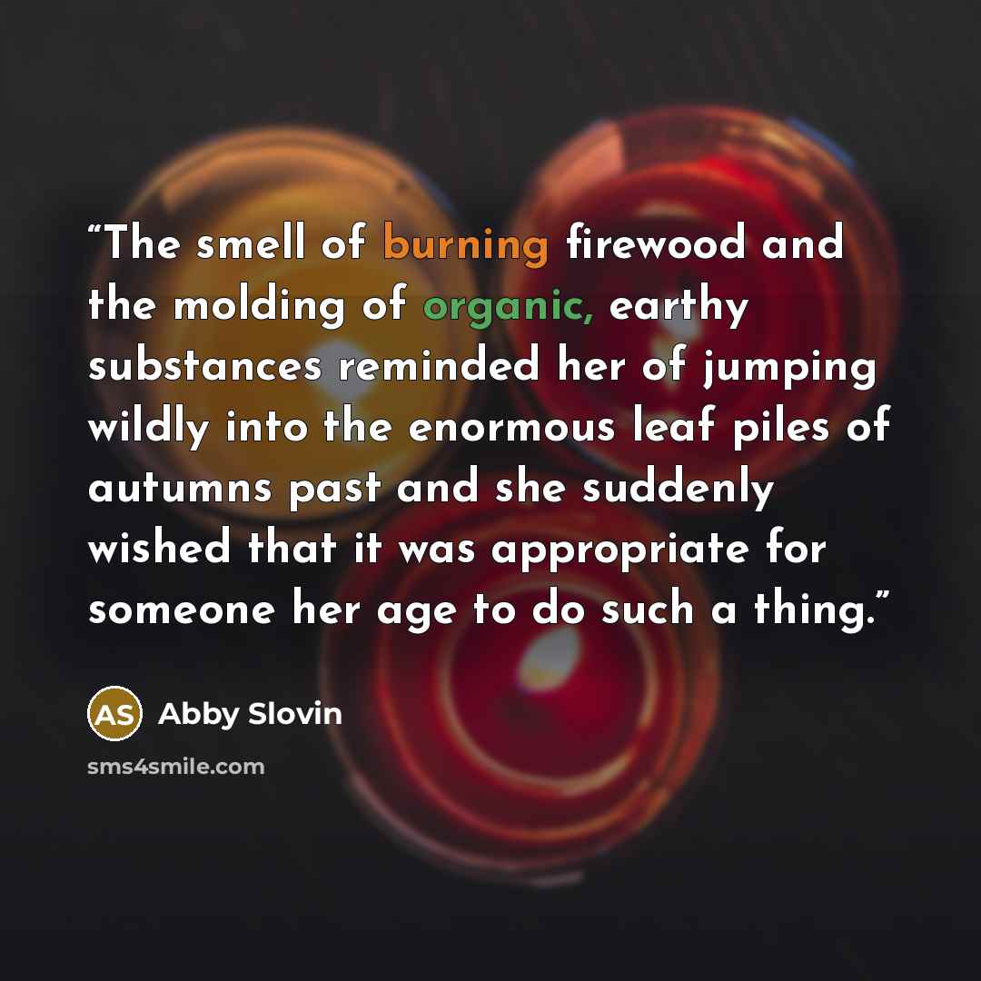 “The smell of burning firewood and the molding of organic, earthy substances reminded her of jumping wildly into the enormous leaf piles of autumns past and she suddenly wished that it was appropriate for someone her age to do such a thing.” quote by Abby Slovin