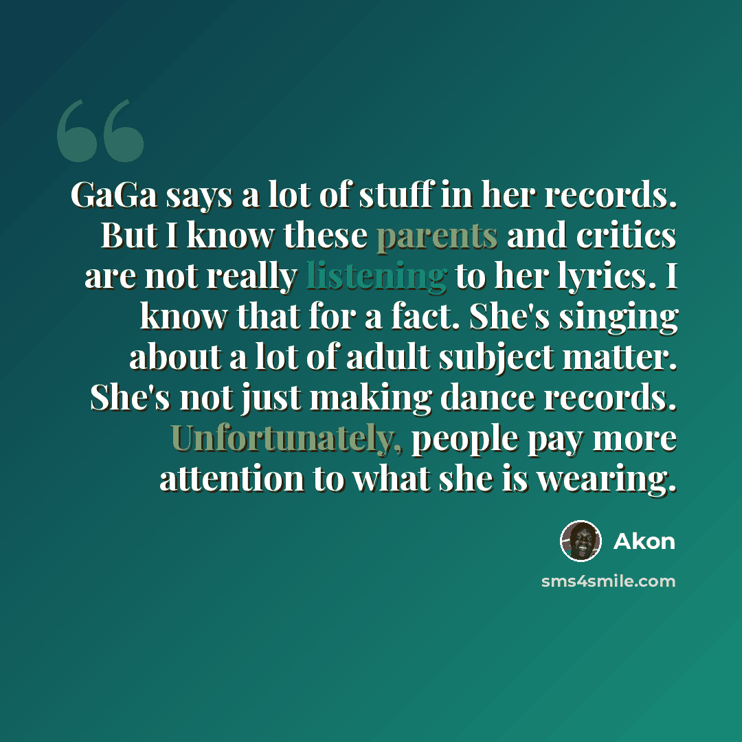 “GaGa says a lot of stuff in her records. But I know these parents and critics are not really listening to her lyrics. I know that for a fact. She's singing about a lot of adult subject matter. She's not just making dance records. Unfortunately, people pay more attention to what she is wearing.” quote by Akon