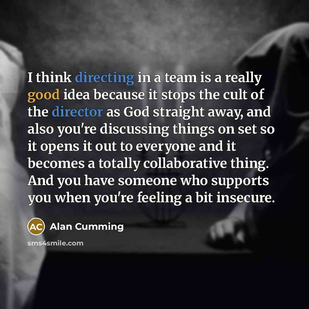 “I think directing in a team is a really good idea because it stops the cult of the director as God straight away, and also you're discussing things on set so it opens it out to everyone and it becomes a totally collaborative thing. And you have someone who supports you when you're feeling a bit…” quote by Alan Cumming