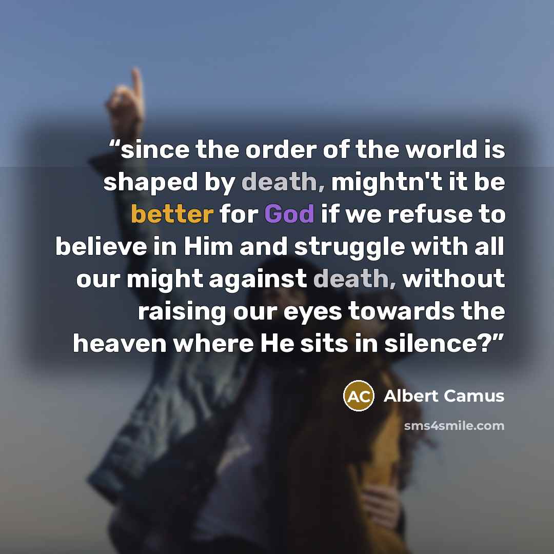 “since the order of the world is shaped by death, mightn't it be better for God if we refuse to believe in Him and struggle with all our might against death, without raising our eyes towards the heaven where He sits in silence?” quote by Albert Camus