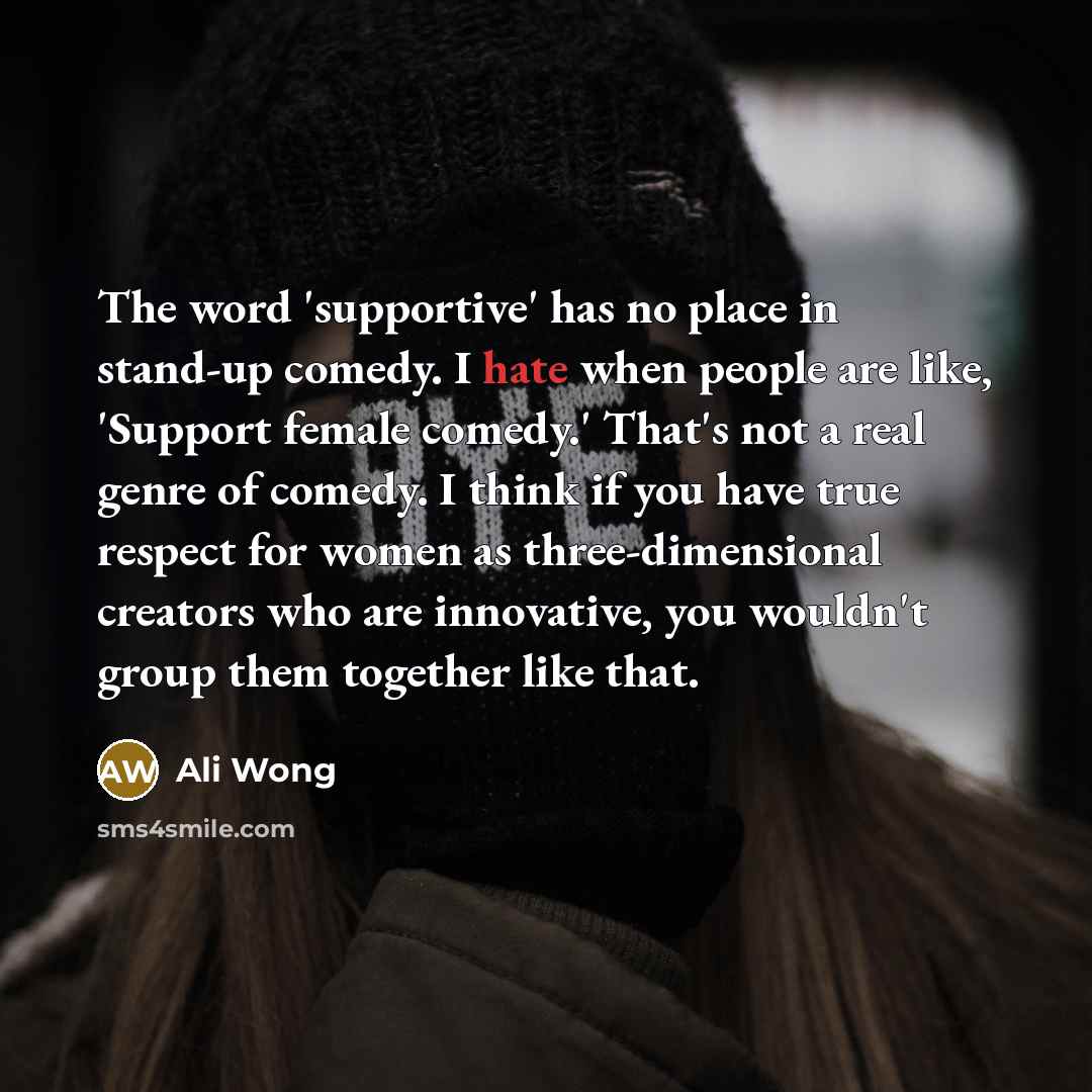 “The word 'supportive' has no place in stand-up comedy. I hate when people are like, 'Support female comedy.' That's not a real genre of comedy. I think if you have true respect for women as three-dimensional creators who are innovative, you wouldn't group them together like that.” quote by Ali Wong