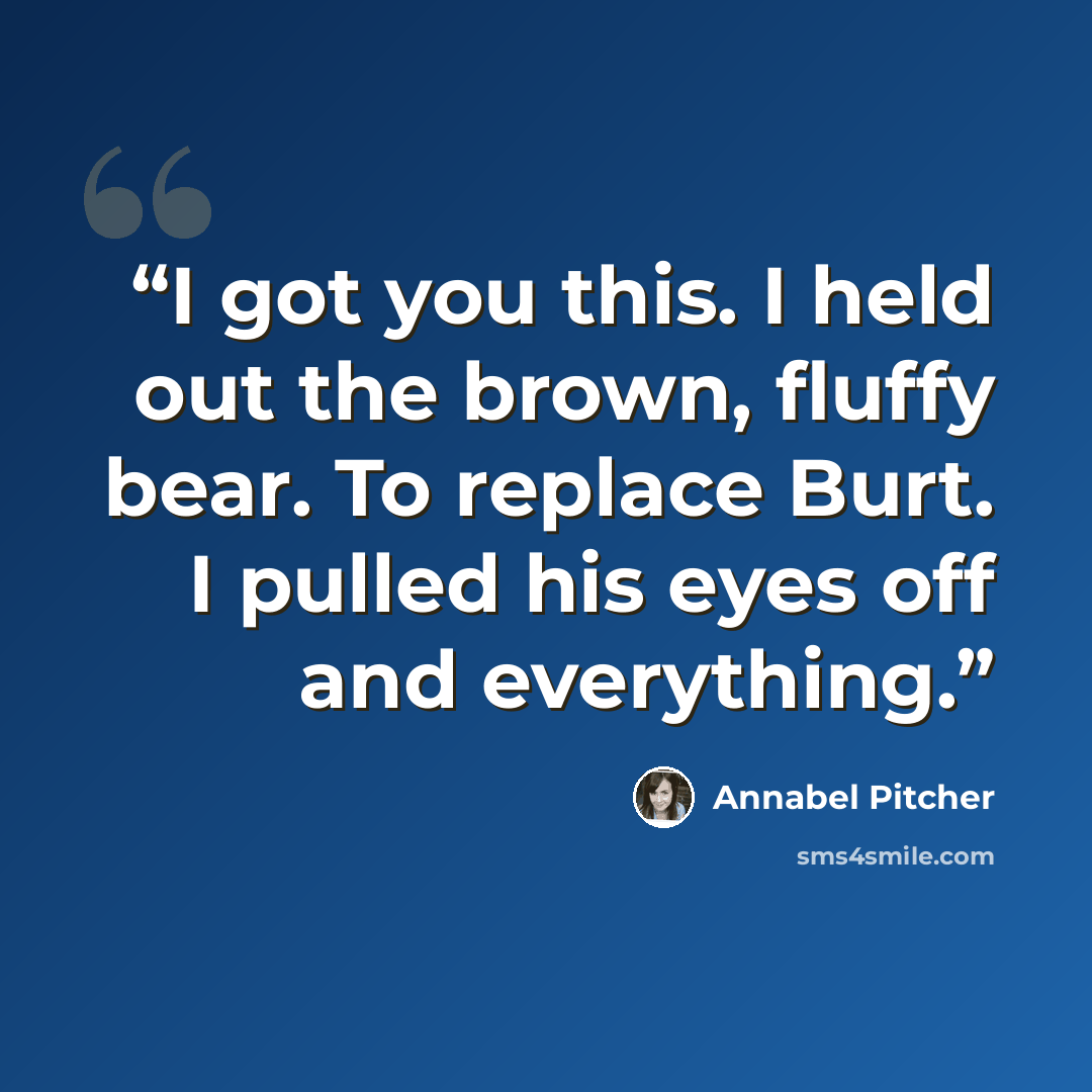 “I got you this. I held out the brown, fluffy bear. To replace Burt. I pulled his eyes off and everything.” quote by Annabel Pitcher