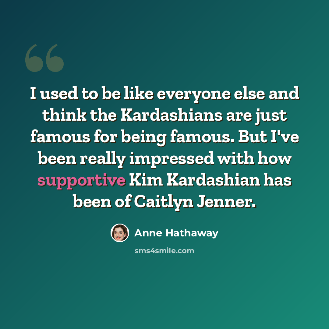 “I used to be like everyone else and think the Kardashians are just famous for being famous. But I've been really impressed with how supportive Kim Kardashian has been of Caitlyn Jenner.” quote by Anne Hathaway