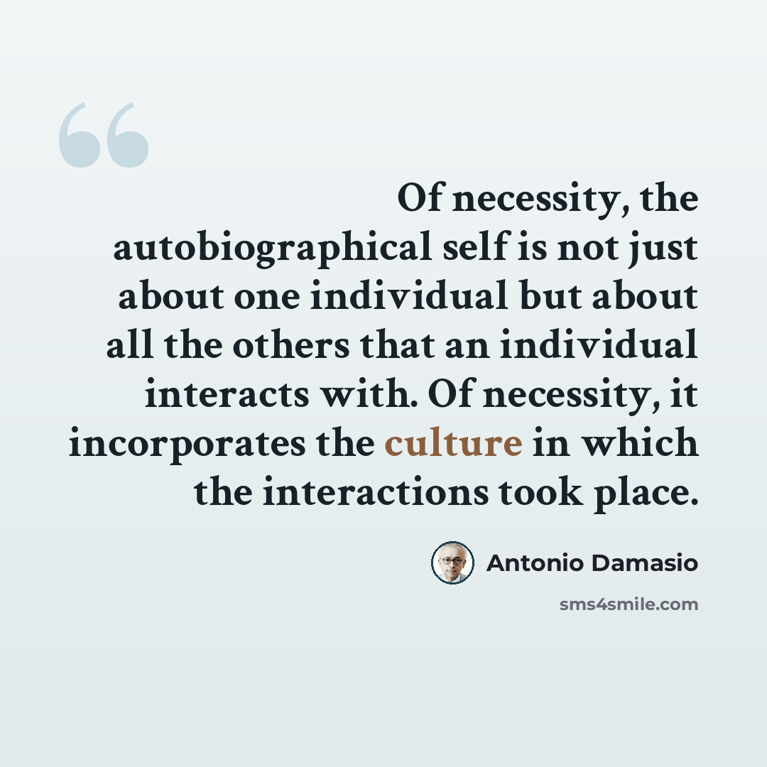 “Of necessity, the autobiographical self is not just about one individual but about all the others that an individual interacts with. Of necessity, it incorporates the culture in which the interactions took place.” quote by Antonio Damasio