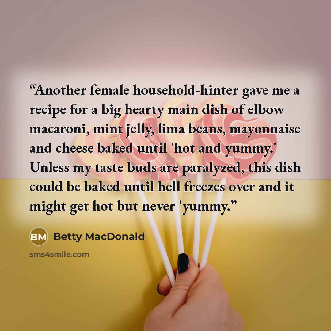 “Another female household-hinter gave me a recipe for a big hearty main dish of elbow macaroni, mint jelly, lima beans, mayonnaise and cheese baked until 'hot and yummy.' Unless my taste buds are paralyzed, this dish could be baked until hell freezes over and it might get hot but never 'yummy.” quote by Betty MacDonald