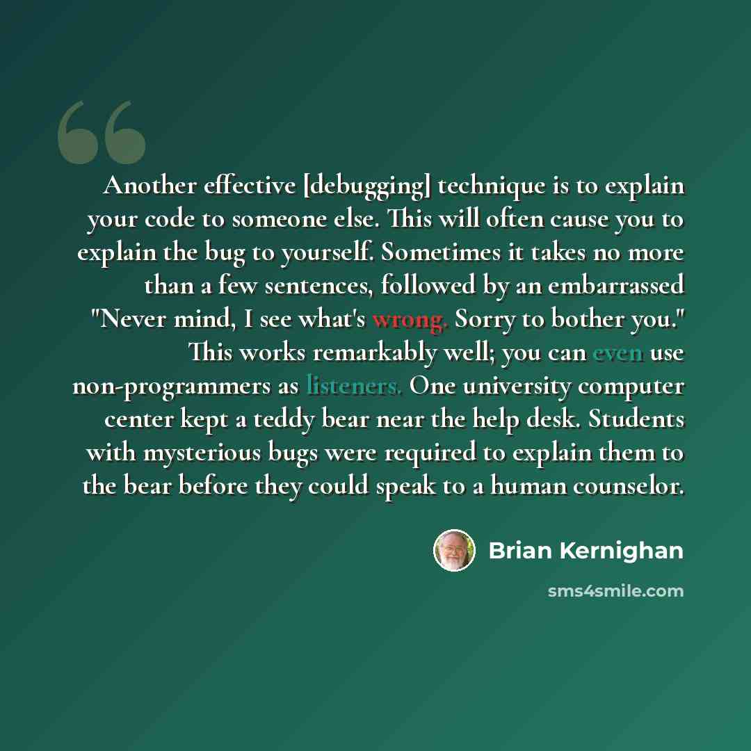 “Another effective [debugging] technique is to explain your code to someone else. This will often cause you to explain the bug to yourself. Sometimes it takes no more than a few sentences, followed by an embarrassed "Never mind, I see what's wrong. Sorry to bother you." This works remarkably well…” quote by Brian Kernighan