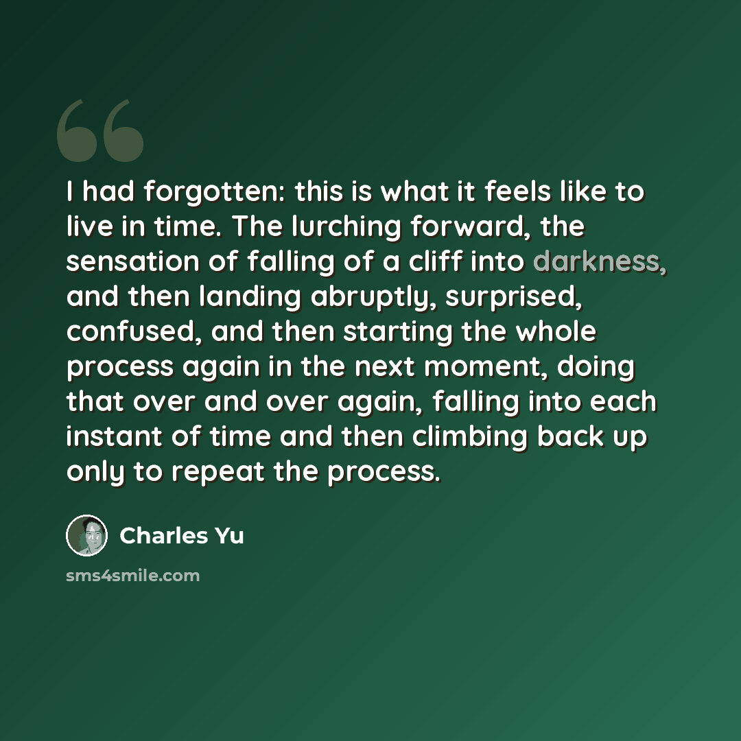 “I had forgotten: this is what it feels like to live in time. The lurching forward, the sensation of falling of a cliff into darkness, and then landing abruptly, surprised, confused, and then starting the whole process again in the next moment, doing that over and over again, falling into each…” quote by Charles Yu