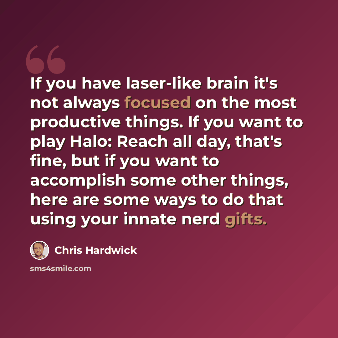 “If you have laser-like brain it's not always focused on the most productive things. If you want to play Halo: Reach all day, that's fine, but if you want to accomplish some other things, here are some ways to do that using your innate nerd gifts.” quote by Chris Hardwick