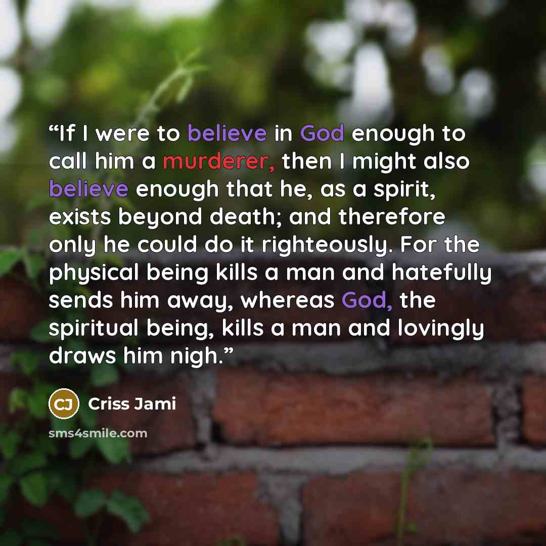 “If I were to believe in God enough to call him a murderer, then I might also believe enough that he, as a spirit, exists beyond death; and therefore only he could do it righteously. For the physical being kills a man and hatefully sends him away, whereas God, the spiritual being, kills a man and…” quote by Criss Jami