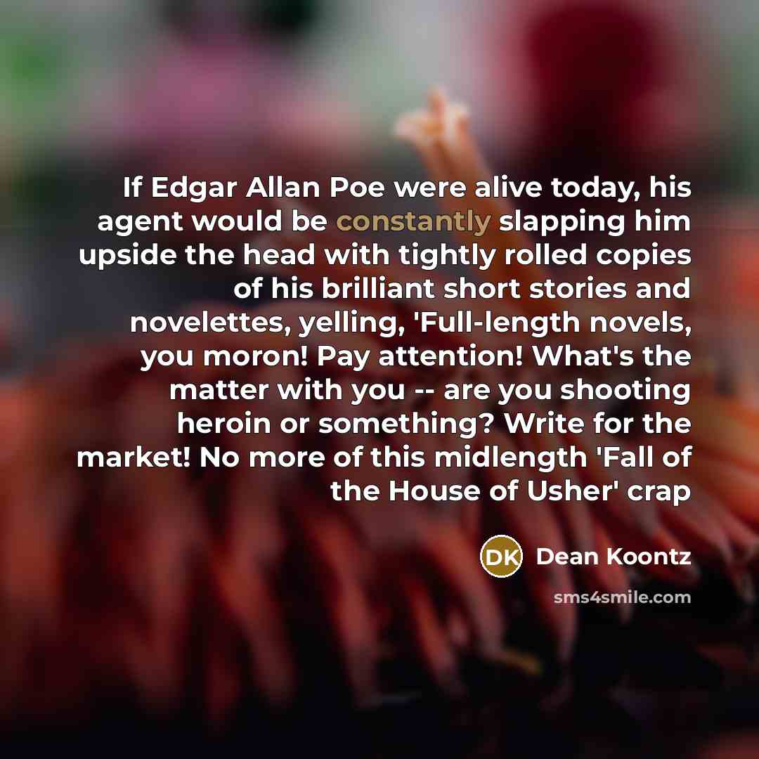 “If Edgar Allan Poe were alive today, his agent would be constantly slapping him upside the head with tightly rolled copies of his brilliant short stories and novelettes, yelling, 'Full-length novels, you moron! Pay attention! What's the matter with you -- are you shooting heroin or something?…” quote by Dean Koontz
