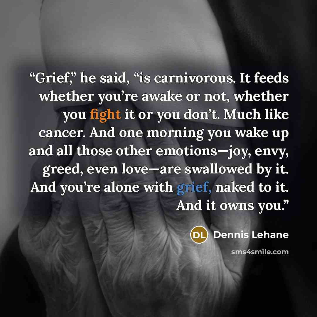 “Grief,” he said, “is carnivorous. It feeds whether you’re awake or not, whether you fight it or you don’t. Much like cancer. And one morning you wake up and all those other emotions—joy, envy, greed, even love—are swallowed by it. And you’re alone with grief, naked to it. And it owns you.” quote by Dennis Lehane