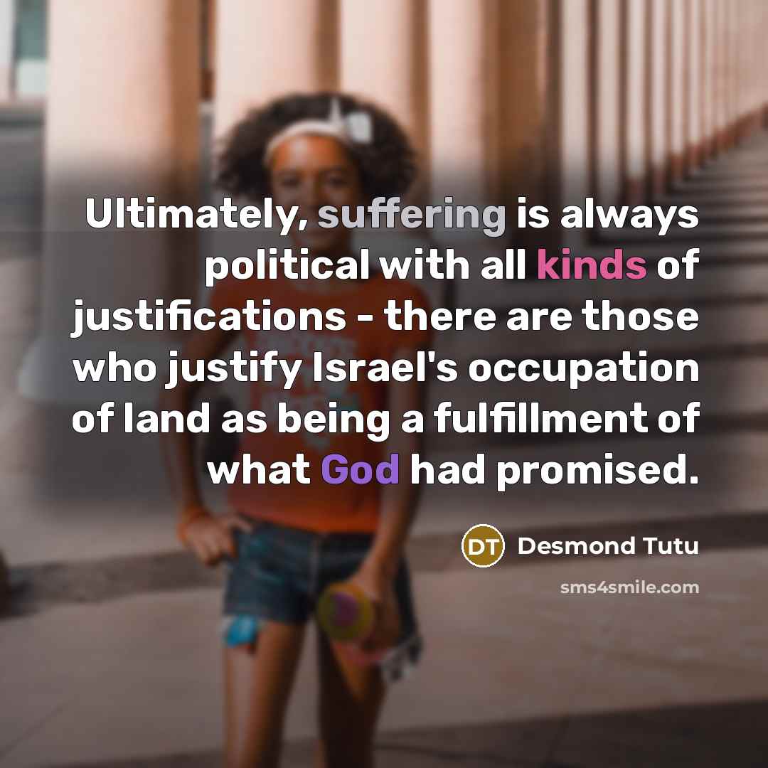 “Ultimately, suffering is always political with all kinds of justifications - there are those who justify Israel's occupation of land as being a fulfillment of what God had promised.” quote by Desmond Tutu