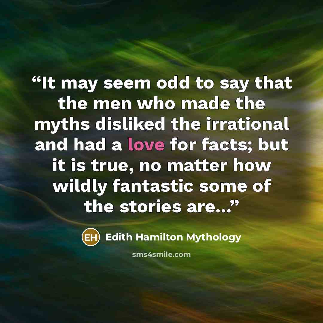 “It may seem odd to say that the men who made the myths disliked the irrational and had a love for facts; but it is true, no matter how wildly fantastic some of the stories are...” quote by Edith Hamilton Mythology