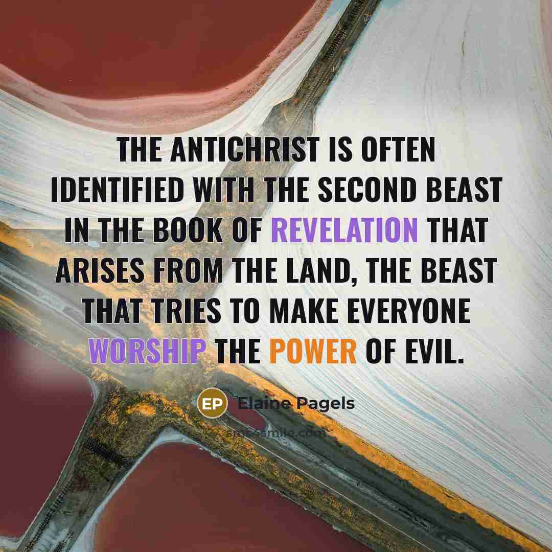 “The Antichrist is often identified with the second beast in the Book of Revelation that arises from the land, the beast that tries to make everyone worship the power of evil.” quote by Elaine Pagels