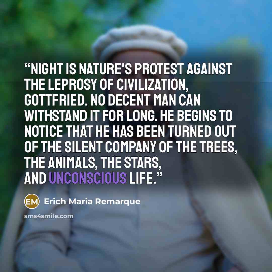 “Night is nature's protest against the leprosy of civilization, Gottfried. No decent man can withstand it for long. He begins to notice that he has been turned out of the silent company of the trees, the animals, the stars, and unconscious life.” quote by Erich Maria Remarque