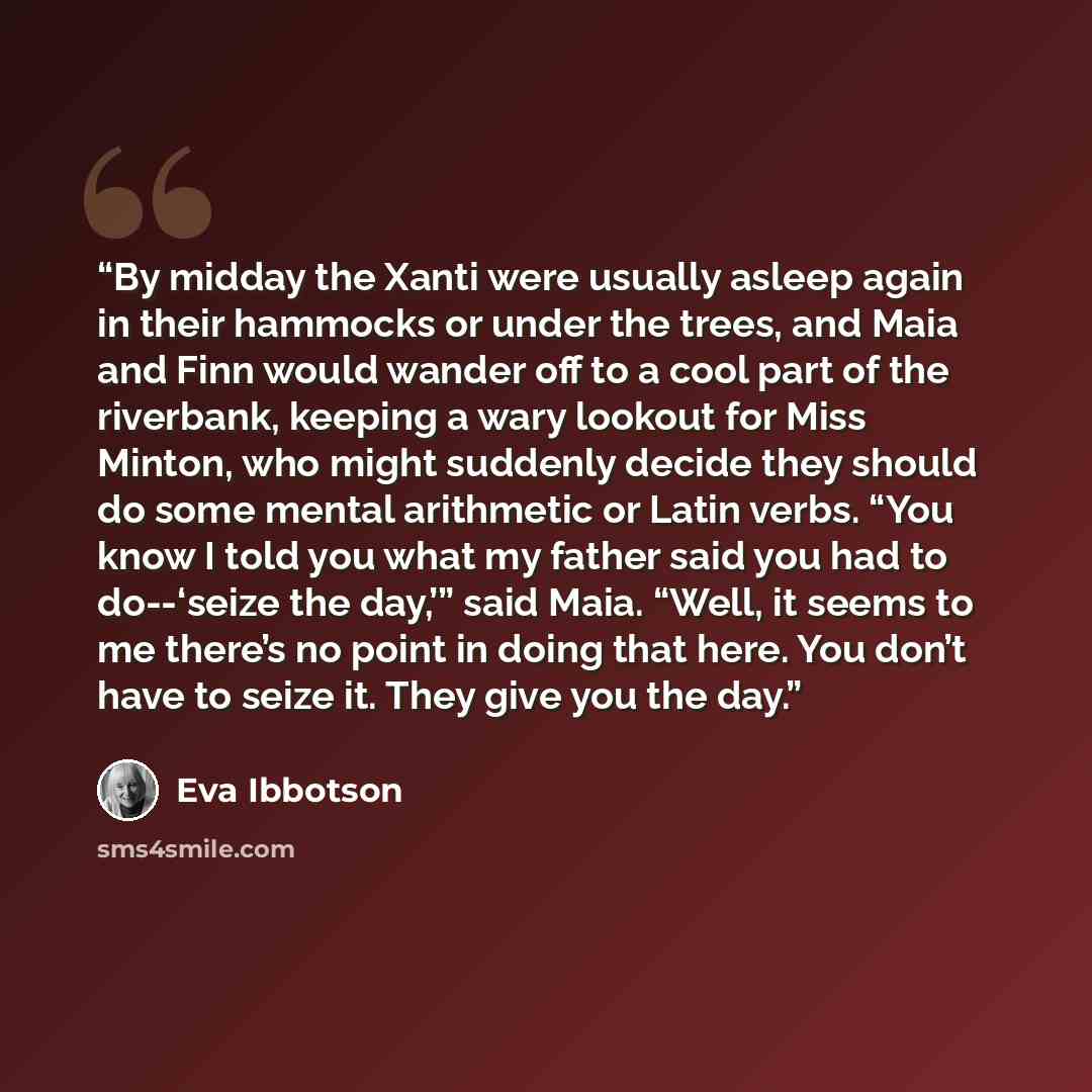 “By midday the Xanti were usually asleep again in their hammocks or under the trees, and Maia and Finn would wander off to a cool part of the riverbank, keeping a wary lookout for Miss Minton, who might suddenly decide they should do some mental arithmetic or Latin verbs. “You know I told you what…” quote by Eva Ibbotson
