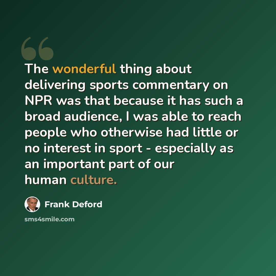 “The wonderful thing about delivering sports commentary on NPR was that because it has such a broad audience, I was able to reach people who otherwise had little or no interest in sport - especially as an important part of our human culture.” quote by Frank Deford