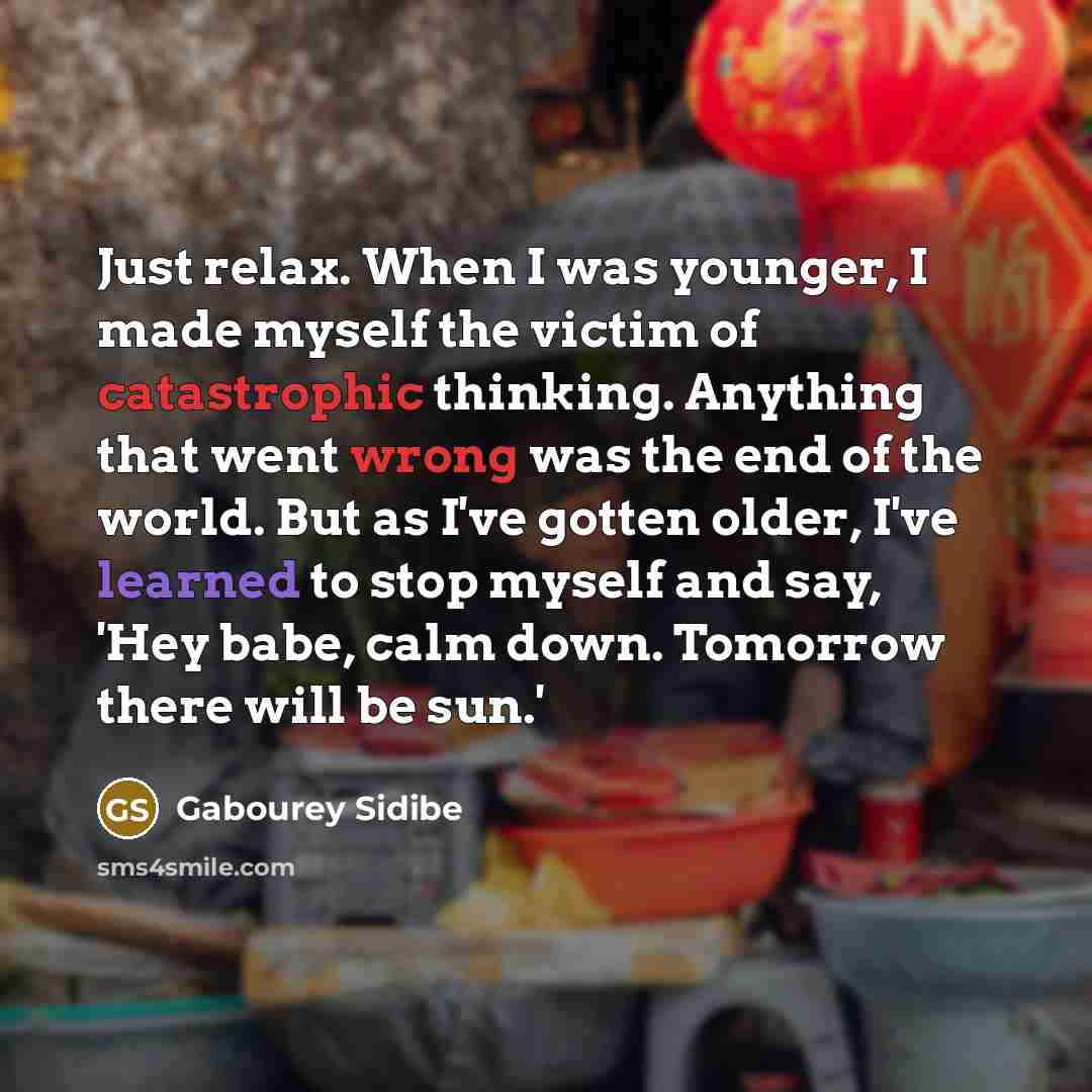 “Just relax. When I was younger, I made myself the victim of catastrophic thinking. Anything that went wrong was the end of the world. But as I've gotten older, I've learned to stop myself and say, 'Hey babe, calm down. Tomorrow there will be sun.'” quote by Gabourey Sidibe